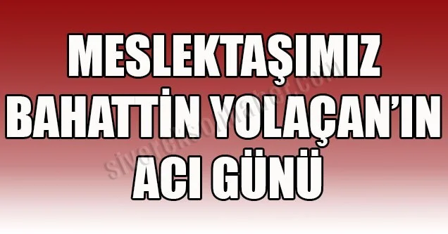 Meslektaşımız Bahattin Yolaçan’ın acı günü