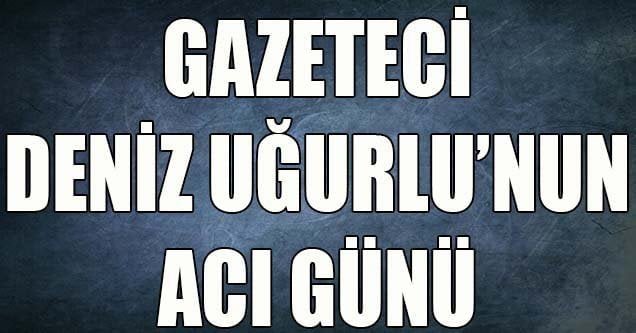 Gazeteci Deniz Uğurlu’nun acı günü