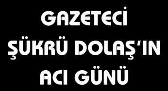 Gazeteci Şükrü Dolaş’ın acı günü