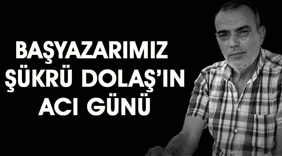 Başyazarımız Şükrü Dolaş’ın acı günü